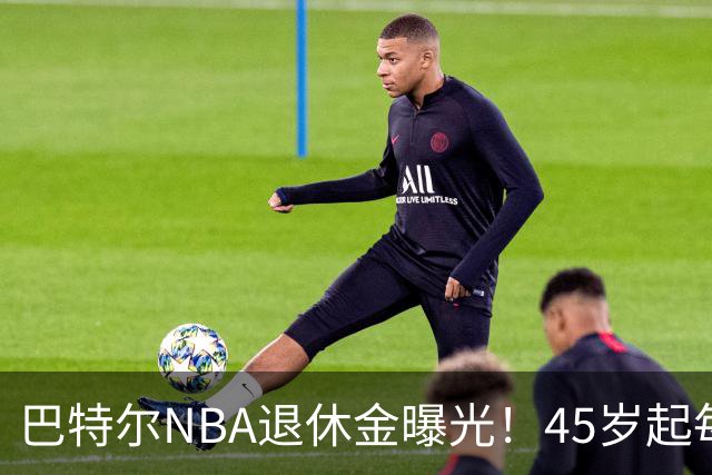 巴特尔NBA退休金曝光！45岁起每月领钱，62岁后数字惊人真羡慕