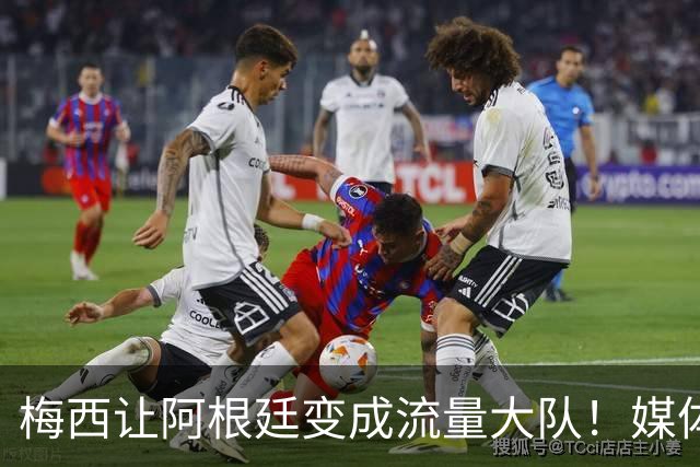 梅西让阿根廷变成流量大队！媒体：有人靠黑他们赚钱！