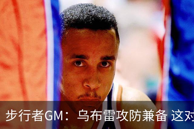 步行者GM：乌布雷攻防兼备 这对我们来说非常重要