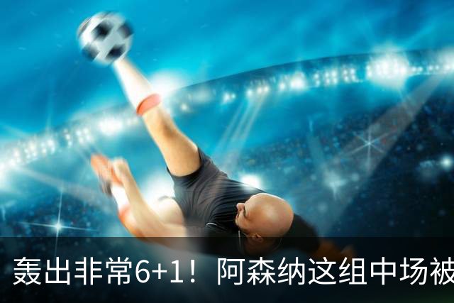 轰出非常6+1！阿森纳这组中场被评英超最强，他们到底还缺点啥？